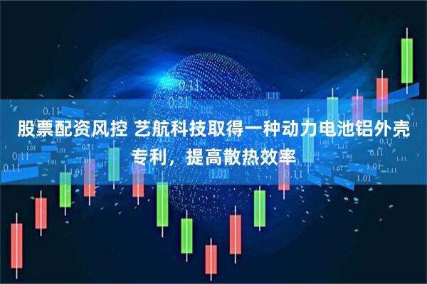 股票配资风控 艺航科技取得一种动力电池铝外壳专利，提高散热效率
