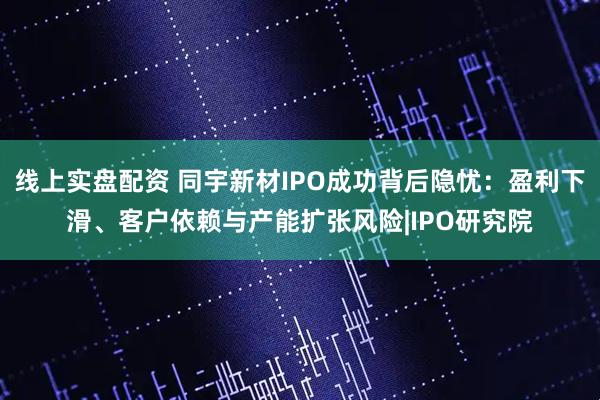线上实盘配资 同宇新材IPO成功背后隐忧：盈利下滑、客户依赖与产能扩张风险|IPO研究院