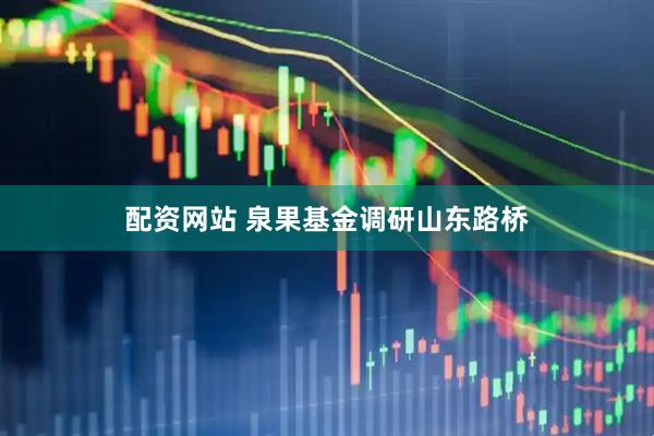 配资网站 泉果基金调研山东路桥