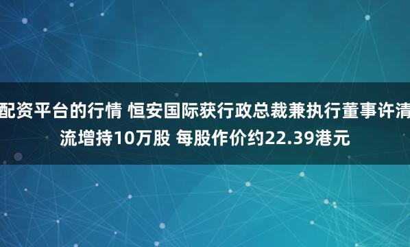 配资平台的行情 恒安国际获行政总裁兼执行董事许清流增持10万股 每股作价约22.39港元