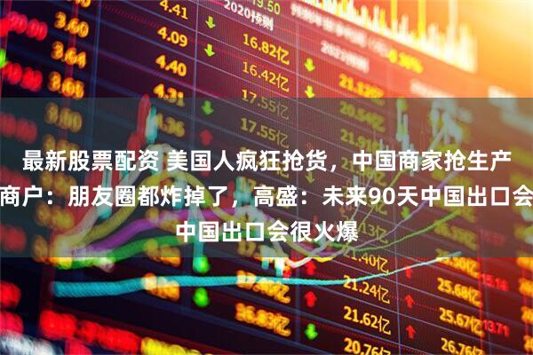 最新股票配资 美国人疯狂抢货，中国商家抢生产！义乌商户：朋友圈都炸掉了，高盛：未来90天中国出口会很火爆