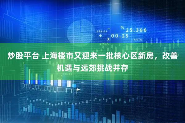 炒股平台 上海楼市又迎来一批核心区新房，改善机遇与远郊挑战并存