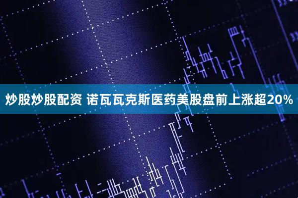 炒股炒股配资 诺瓦瓦克斯医药美股盘前上涨超20%