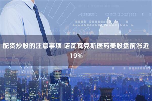 配资炒股的注意事项 诺瓦瓦克斯医药美股盘前涨近19%