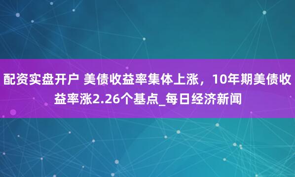 配资实盘开户 美债收益率集体上涨，10年期美债收益率涨2.26个基点_每日经济新闻