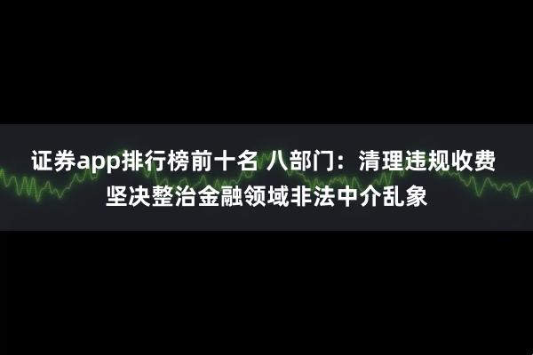 证券app排行榜前十名 八部门：清理违规收费 坚决整治金融领域非法中介乱象