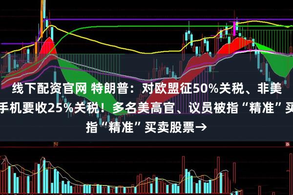 线下配资官网 特朗普：对欧盟征50%关税、非美产的苹果手机要收25%关税！多名美高官、议员被指“精准”买卖股票→