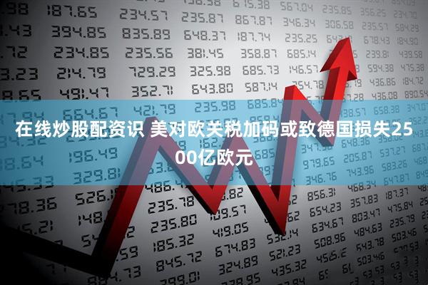 在线炒股配资识 美对欧关税加码或致德国损失2500亿欧元