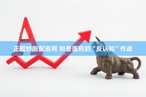 正规炒股配资网 和誉医药的“反认知”作战