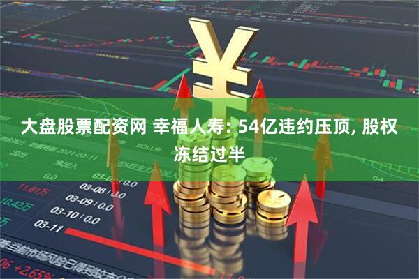 大盘股票配资网 幸福人寿: 54亿违约压顶, 股权冻结过半