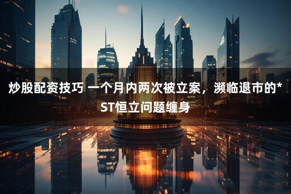 炒股配资技巧 一个月内两次被立案，濒临退市的*ST恒立问题缠身