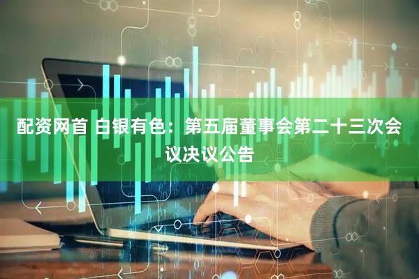 配资网首 白银有色：第五届董事会第二十三次会议决议公告