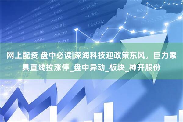 网上配资 盘中必读|深海科技迎政策东风，巨力索具直线拉涨停_盘中异动_板块_神开股份
