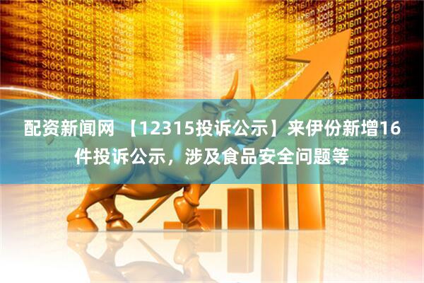 配资新闻网 【12315投诉公示】来伊份新增16件投诉公示，涉及食品安全问题等
