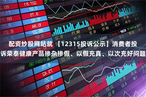 配资炒股网站就 【12315投诉公示】消费者投诉荣泰健康产品掺杂掺假、以假充真、以次充好问题