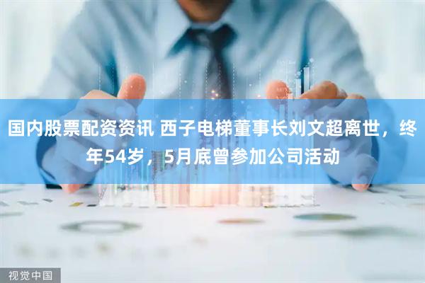 国内股票配资资讯 西子电梯董事长刘文超离世，终年54岁，5月底曾参加公司活动