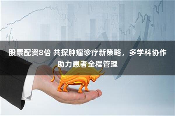 股票配资8倍 共探肿瘤诊疗新策略，多学科协作助力患者全程管理