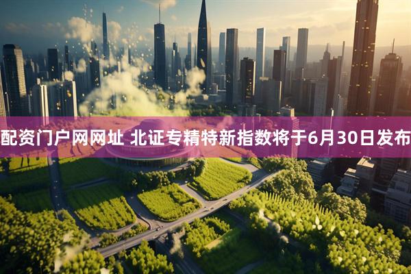 配资门户网网址 北证专精特新指数将于6月30日发布