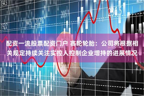 配资一流股票配资门户 赛轮轮胎：公司将根据相关规定持续关注实控人控制企业增持的进展情况