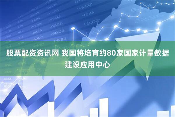 股票配资资讯网 我国将培育约80家国家计量数据建设应用中心