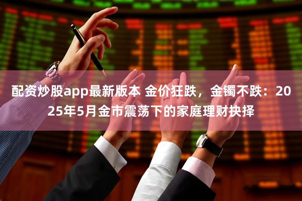 配资炒股app最新版本 金价狂跌，金镯不跌：2025年5月金市震荡下的家庭理财抉择