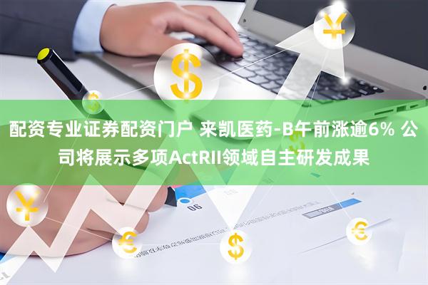 配资专业证券配资门户 来凯医药-B午前涨逾6% 公司将展示多项ActRII领域自主研发成果