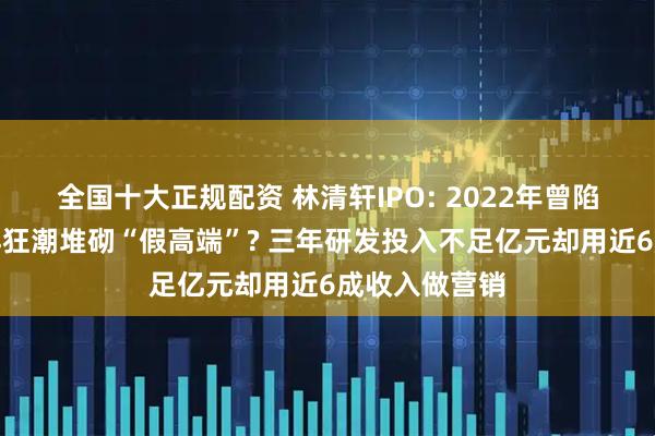 全国十大正规配资 林清轩IPO: 2022年曾陷亏损、靠小样狂潮堆砌“假高端”? 三年研发投入不足亿元却用近6成收入做营销