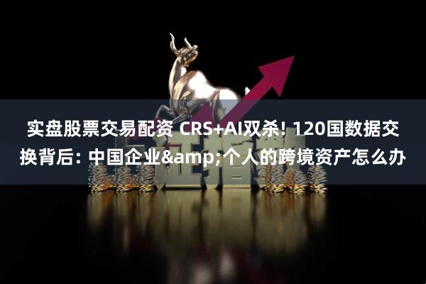 实盘股票交易配资 CRS+AI双杀! 120国数据交换背后: 中国企业&个人的跨境资产怎么办