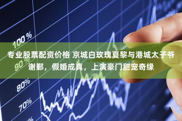 专业股票配资价格 京城白玫瑰夏黎与港城太子爷谢鄞，假婚成真，上演豪门甜宠奇缘