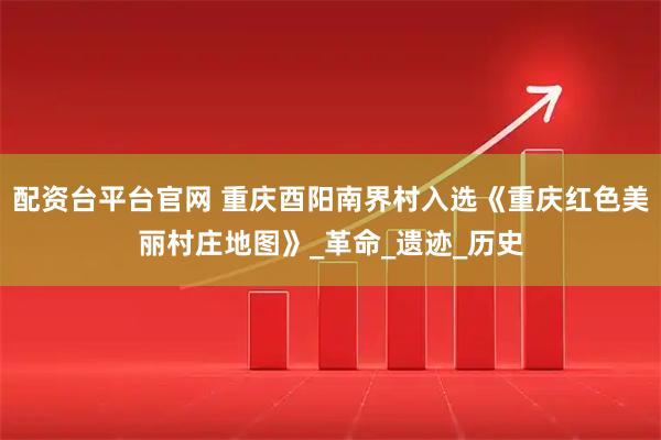 配资台平台官网 重庆酉阳南界村入选《重庆红色美丽村庄地图》_革命_遗迹_历史