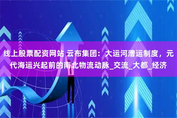 线上股票配资网站 云布集团：大运河漕运制度，元代海运兴起前的南北物流动脉_交流_大都_经济
