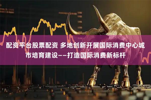 配资平台股票配资 多地创新开展国际消费中心城市培育建设——打造国际消费新标杆