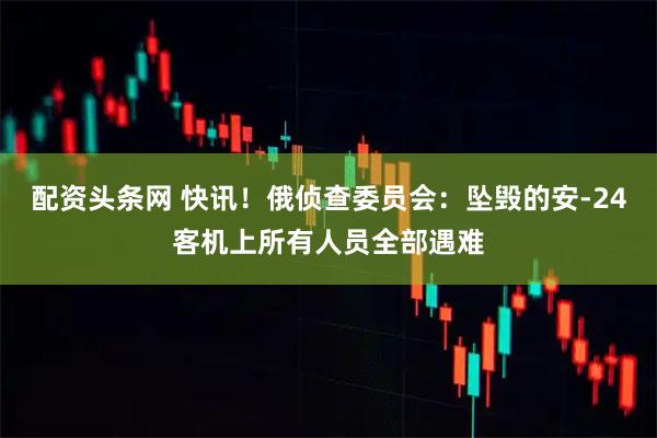 配资头条网 快讯！俄侦查委员会：坠毁的安-24客机上所有人员全部遇难