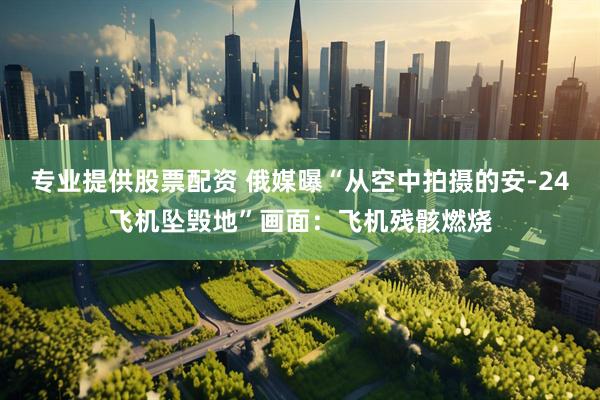 专业提供股票配资 俄媒曝“从空中拍摄的安-24飞机坠毁地”画面：飞机残骸燃烧