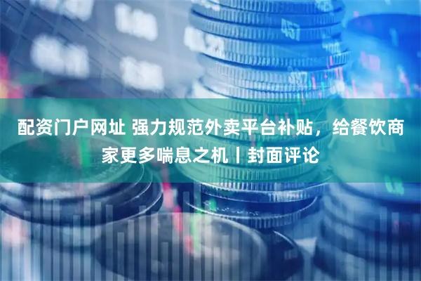 配资门户网址 强力规范外卖平台补贴，给餐饮商家更多喘息之机丨封面评论