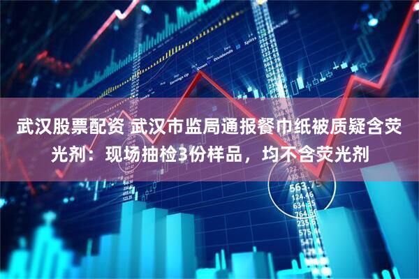 武汉股票配资 武汉市监局通报餐巾纸被质疑含荧光剂：现场抽检3份样品，均不含荧光剂
