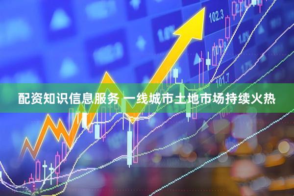 配资知识信息服务 一线城市土地市场持续火热