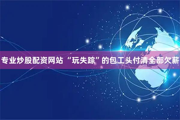 专业炒股配资网站 “玩失踪”的包工头付清全部欠薪