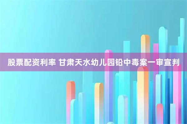 股票配资利率 甘肃天水幼儿园铅中毒案一审宣判